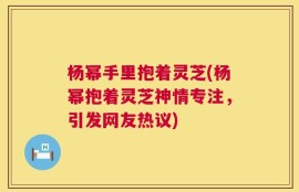 杨幂手里抱着灵芝(杨幂抱着灵芝神情专注，引发网友热议)