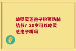 破壁灵芝孢子粉预防肺结节？20岁可以吃灵芝孢子粉吗