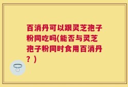 百消丹可以跟灵芝孢子粉同吃吗(能否与灵芝孢子粉同时食用百消丹？)