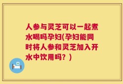 人参与灵芝可以一起煮水喝吗孕妇(孕妇能同时将人参和灵芝加入开水中饮用吗？)