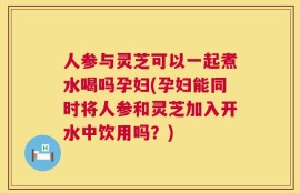 人参与灵芝可以一起煮水喝吗孕妇(孕妇能同时将人参和灵芝加入开水中饮用吗？)