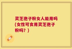 灵芝孢子粉女人能用吗(女性可食用灵芝孢子粉吗？)