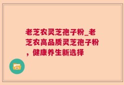 老芝农灵芝孢子粉_老芝农高品质灵芝孢子粉，健康养生新选择