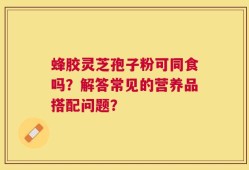 蜂胶灵芝孢子粉可同食吗？解答常见的营养品搭配问题？
