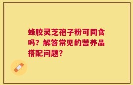 蜂胶灵芝孢子粉可同食吗？解答常见的营养品搭配问题？