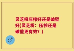 灵芝粉压榨好还是破壁好(灵芝粉：压榨还是破壁更有效？)