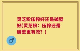 灵芝粉压榨好还是破壁好(灵芝粉：压榨还是破壁更有效？)