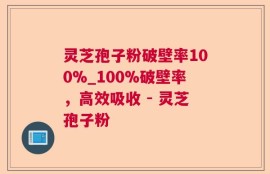 灵芝孢子粉破壁率100%_100%破壁率，高效吸收 - 灵芝孢子粉