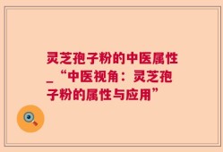 灵芝孢子粉的中医属性_“中医视角：灵芝孢子粉的属性与应用”