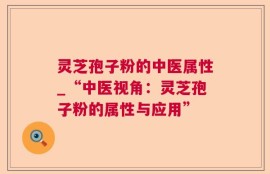 灵芝孢子粉的中医属性_“中医视角：灵芝孢子粉的属性与应用”