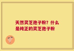 天然灵芝孢子粉？什么是纯正的灵芝孢子粉
