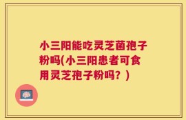 小三阳能吃灵芝菌孢子粉吗(小三阳患者可食用灵芝孢子粉吗？)