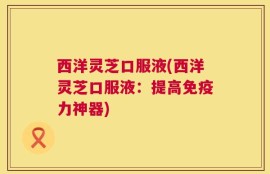 西洋灵芝口服液(西洋灵芝口服液：提高免疫力神器)