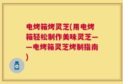 电烤箱烤灵芝(用电烤箱轻松制作美味灵芝——电烤箱灵芝烤制指南)