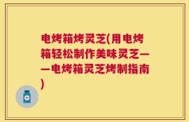 电烤箱烤灵芝(用电烤箱轻松制作美味灵芝——电烤箱灵芝烤制指南)