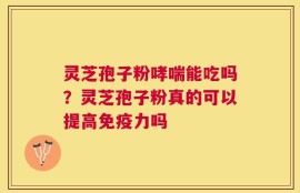 灵芝孢子粉哮喘能吃吗？灵芝孢子粉真的可以提高免疫力吗