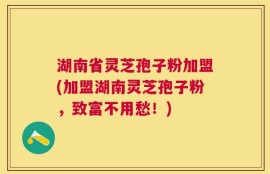 湖南省灵芝孢子粉加盟(加盟湖南灵芝孢子粉，致富不用愁！)