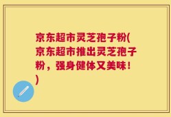 京东超市灵芝孢子粉(京东超市推出灵芝孢子粉，强身健体又美味！)