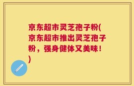 京东超市灵芝孢子粉(京东超市推出灵芝孢子粉，强身健体又美味！)