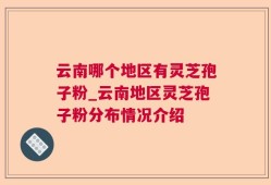 云南哪个地区有灵芝孢子粉_云南地区灵芝孢子粉分布情况介绍