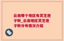 云南哪个地区有灵芝孢子粉_云南地区灵芝孢子粉分布情况介绍