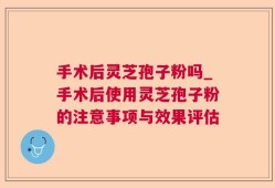 手术后灵芝孢子粉吗_手术后使用灵芝孢子粉的注意事项与效果评估