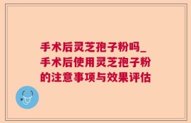 手术后灵芝孢子粉吗_手术后使用灵芝孢子粉的注意事项与效果评估