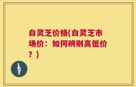 白灵芝价格(白灵芝市场价：如何辨别高低价？)