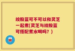 绞股蓝可不可以和灵芝一起煮(灵芝与绞股蓝可搭配煮水喝吗？)