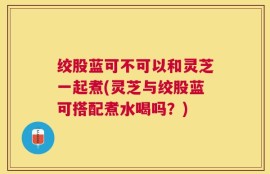 绞股蓝可不可以和灵芝一起煮(灵芝与绞股蓝可搭配煮水喝吗？)