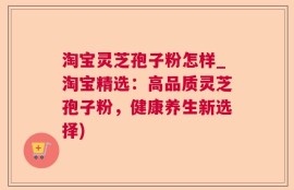 淘宝灵芝孢子粉怎样_淘宝精选：高品质灵芝孢子粉，健康养生新选择)