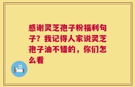 感谢灵芝孢子粉福利句子？我记得人家说灵芝孢子油不错的，你们怎么看