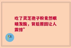 吃了灵芝孢子粉竟然眼睛发酸，背后原因让人震惊”