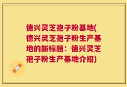 德兴灵芝孢子粉基地(德兴灵芝孢子粉生产基地的新标题：德兴灵芝孢子粉生产基地介绍)
