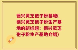 德兴灵芝孢子粉基地(德兴灵芝孢子粉生产基地的新标题：德兴灵芝孢子粉生产基地介绍)