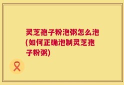 灵芝孢子粉泡粥怎么泡(如何正确泡制灵芝孢子粉粥)