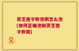 灵芝孢子粉泡粥怎么泡(如何正确泡制灵芝孢子粉粥)