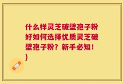 什么样灵芝破壁孢子粉好如何选择优质灵芝破壁孢子粉？新手必知！)