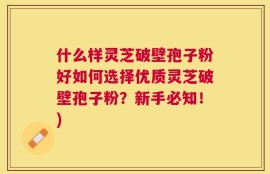 什么样灵芝破壁孢子粉好如何选择优质灵芝破壁孢子粉？新手必知！)