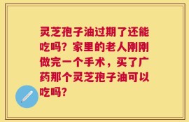 灵芝孢子油过期了还能吃吗？家里的老人刚刚做完一个手术，买了广药那个灵芝孢子油可以吃吗？