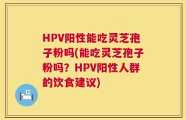 HPV阳性能吃灵芝孢子粉吗(能吃灵芝孢子粉吗？HPV阳性人群的饮食建议)