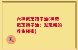 六神灵芝孢子油(神奇灵芝孢子油：发现新的养生秘密)