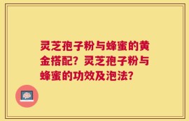 灵芝孢子粉与蜂蜜的黄金搭配？灵芝孢子粉与蜂蜜的功效及泡法？