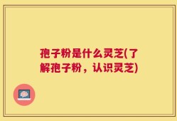 孢子粉是什么灵芝(了解孢子粉，认识灵芝)
