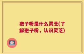 孢子粉是什么灵芝(了解孢子粉，认识灵芝)