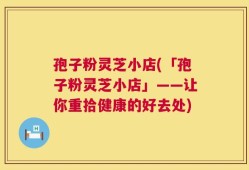 孢子粉灵芝小店(「孢子粉灵芝小店」——让你重拾健康的好去处)