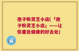 孢子粉灵芝小店(「孢子粉灵芝小店」——让你重拾健康的好去处)