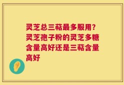 灵芝总三萜最多服用？灵芝孢子粉的灵芝多糖含量高好还是三萜含量高好