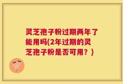 灵芝孢子粉过期两年了能用吗(2年过期的灵芝孢子粉是否可用？)