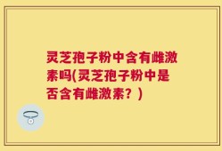 灵芝孢子粉中含有雌激素吗(灵芝孢子粉中是否含有雌激素？)